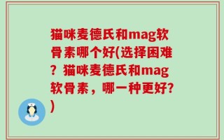 猫咪麦德氏和mag软骨素哪个好(选择困难？猫咪麦德氏和mag软骨素，哪一种更好？)