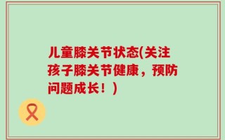 儿童膝关节状态(关注孩子膝关节健康，预防问题成长！)