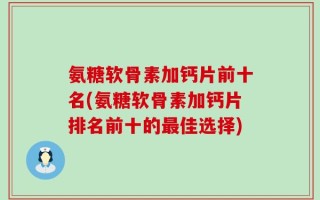 氨糖软骨素加钙片前十名(氨糖软骨素加钙片排名前十的最佳选择)