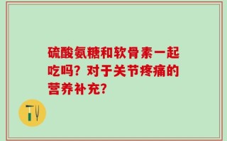 硫酸氨糖和软骨素一起吃吗？对于关节疼痛的营养补充？