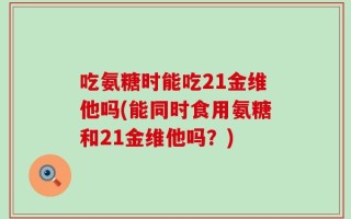 吃氨糖时能吃21金维他吗(能同时食用氨糖和21金维他吗？)