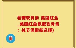 氨糖软骨素 美国红盒_美国红盒氨糖软骨素：关节保健新选择)