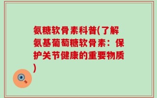 氨糖软骨素科普(了解氨基葡萄糖软骨素：保护关节健康的重要物质)