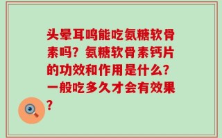 头晕耳鸣能吃氨糖软骨素吗？氨糖软骨素钙片的功效和作用是什么？一般吃多久才会有效果？