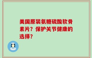 美国原装氨糖硫酸软骨素片？保护关节健康的选择？