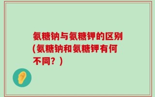 氨糖钠与氨糖钾的区别(氨糖钠和氨糖钾有何不同？)