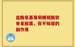 盐酸氨基葡萄糖硫酸软骨素胶囊，你不知道的副作用