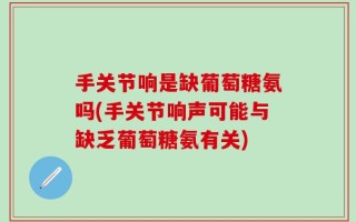 手关节响是缺葡萄糖氨吗(手关节响声可能与缺乏葡萄糖氨有关)