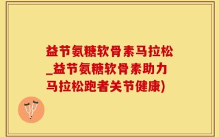 益节氨糖软骨素马拉松_益节氨糖软骨素助力马拉松跑者关节健康)