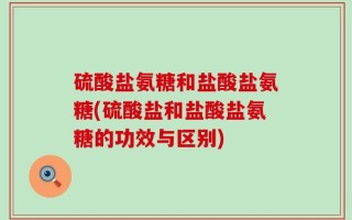 硫酸盐氨糖和盐酸盐氨糖(硫酸盐和盐酸盐氨糖的功效与区别)