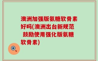 澳洲加强版氨糖软骨素好吗(澳洲出台新规范 鼓励使用强化版氨糖软骨素)