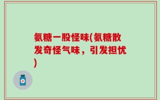 氨糖一股怪味(氨糖散发奇怪气味，引发担忧)