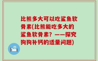 比熊多大可以吃鲨鱼软骨素(比熊能吃多大的鲨鱼软骨素？——探究狗狗补钙的适量问题)