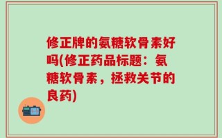 修正牌的氨糖软骨素好吗(修正药品标题：氨糖软骨素，拯救关节的良药)