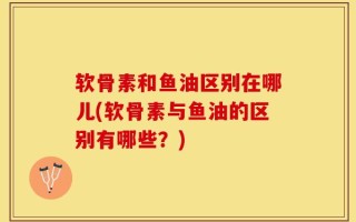 软骨素和鱼油区别在哪儿(软骨素与鱼油的区别有哪些？)