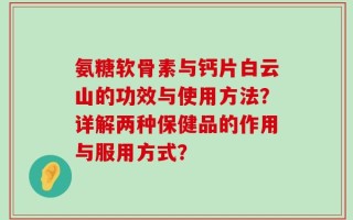 氨糖软骨素与钙片白云山的功效与使用方法？详解两种保健品的作用与服用方式？