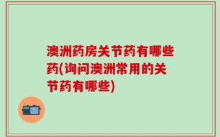 澳洲药房关节药有哪些药(询问澳洲常用的关节药有哪些)