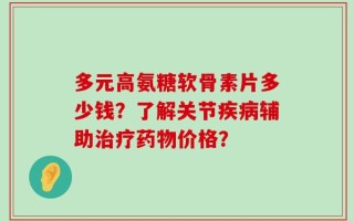 多元高氨糖软骨素片多少钱？了解关节疾病辅助治疗药物价格？