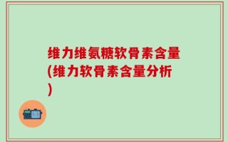 维力维氨糖软骨素含量(维力软骨素含量分析)
