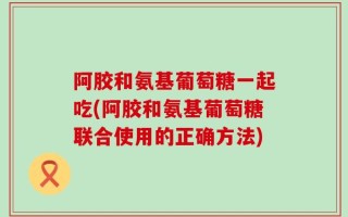 阿胶和氨基葡萄糖一起吃(阿胶和氨基葡萄糖联合使用的正确方法)
