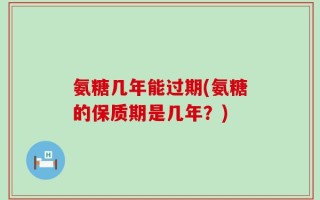 氨糖几年能过期(氨糖的保质期是几年？)
