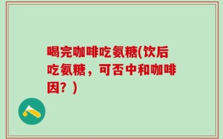 喝完咖啡吃氨糖(饮后吃氨糖，可否中和咖啡因？)