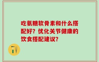 吃氨糖软骨素和什么搭配好？优化关节健康的饮食搭配建议？
