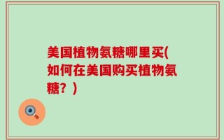 美国植物氨糖哪里买(如何在美国购买植物氨糖？)