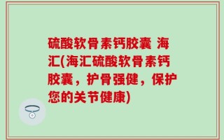硫酸软骨素钙胶囊 海汇(海汇硫酸软骨素钙胶囊，护骨强健，保护您的关节健康)