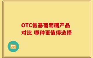 OTC氨基葡萄糖产品对比 哪种更值得选择