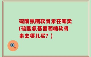 硫酸氨糖软骨素在哪卖(硫酸氨基葡萄糖软骨素去哪儿买？)