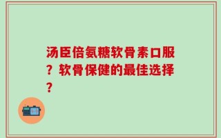 汤臣倍氨糖软骨素口服？软骨保健的最佳选择？