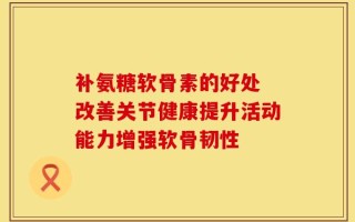 补氨糖软骨素的好处 改善关节健康提升活动能力增强软骨韧性