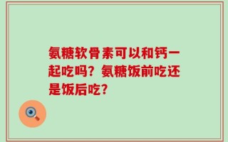 氨糖软骨素可以和钙一起吃吗？氨糖饭前吃还是饭后吃？