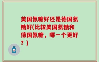 美国氨糖好还是德国氨糖好(比较美国氨糖和德国氨糖，哪一个更好？)