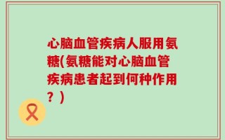 心脑血管疾病人服用氨糖(氨糖能对心脑血管疾病患者起到何种作用？)