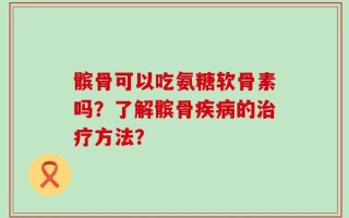 髌骨可以吃氨糖软骨素吗？了解髌骨疾病的治疗方法？