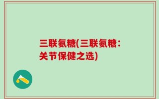 三联氨糖(三联氨糖：关节保健之选)