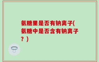 氨糖里是否有钠离子(氨糖中是否含有钠离子？)