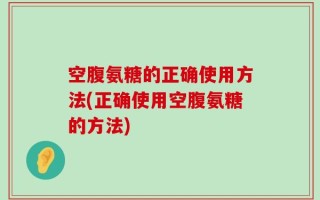 空腹氨糖的正确使用方法(正确使用空腹氨糖的方法)