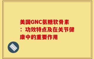 美国GNC氨糖软骨素：功效特点及在关节健康中的重要作用