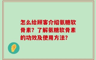 怎么给顾客介绍氨糖软骨素？了解氨糖软骨素的功效及使用方法？