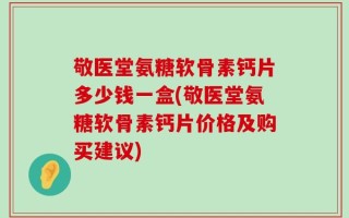 敬医堂氨糖软骨素钙片多少钱一盒(敬医堂氨糖软骨素钙片价格及购买建议)