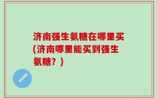 济南强生氨糖在哪里买(济南哪里能买到强生氨糖？)