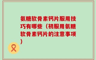 氨糖软骨素钙片服用技巧有哪些（初服用氨糖软骨素钙片的注意事项）