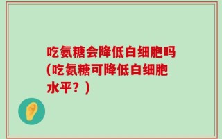 吃氨糖会降低白细胞吗(吃氨糖可降低白细胞水平？)