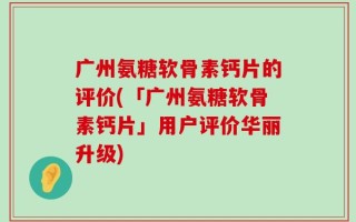 广州氨糖软骨素钙片的评价(「广州氨糖软骨素钙片」用户评价华丽升级)