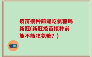 疫苗接种前能吃氨糖吗新冠(新冠疫苗接种前能不能吃氨糖？)