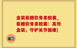 盒装氨糖软骨素胶囊_氨糖软骨素胶囊：高效盒装，守护关节健康)