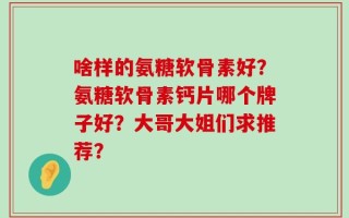 啥样的氨糖软骨素好？氨糖软骨素钙片哪个牌子好？大哥大姐们求推荐？